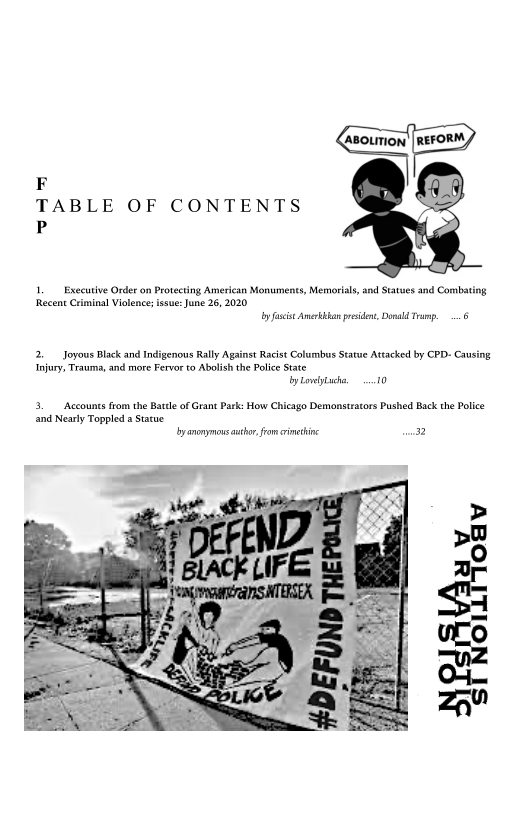 r 2
TABLE OF CONTENTS
P

    

1. Executive Order on Protecting American Monuments, Memorials, nd Statues and Combating
Recent Criminal Violence; issue: June 26, 2020
by fascise Amertan preside, Donal Tramp, 6

2, Joyous Black and Indigenous Rally Against Racist Columbus Statue Attacked by CPD- Causing
Injury, Trauma, and more Fervor to Abolish the Police State
by Lowiytacha, 10

3. Accounts from the Batle of Grant Park: How Chicago Demonstrators Pushed Back the Police
and Nearly Toppled a Statue

layanonymous author fom rimetine 2

 
